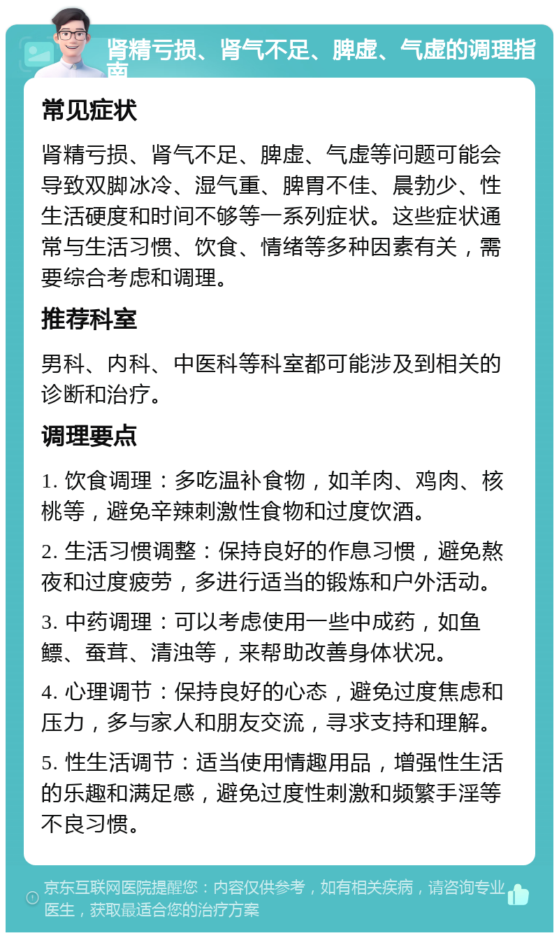 肾精亏损、肾气不足、脾虚、气虚的调理指南 常见症状 肾精亏损、肾气不足、脾虚、气虚等问题可能会导致双脚冰冷、湿气重、脾胃不佳、晨勃少、性生活硬度和时间不够等一系列症状。这些症状通常与生活习惯、饮食、情绪等多种因素有关，需要综合考虑和调理。 推荐科室 男科、内科、中医科等科室都可能涉及到相关的诊断和治疗。 调理要点 1. 饮食调理：多吃温补食物，如羊肉、鸡肉、核桃等，避免辛辣刺激性食物和过度饮酒。 2. 生活习惯调整：保持良好的作息习惯，避免熬夜和过度疲劳，多进行适当的锻炼和户外活动。 3. 中药调理：可以考虑使用一些中成药，如鱼鳔、蚕茸、清浊等，来帮助改善身体状况。 4. 心理调节：保持良好的心态，避免过度焦虑和压力，多与家人和朋友交流，寻求支持和理解。 5. 性生活调节：适当使用情趣用品，增强性生活的乐趣和满足感，避免过度性刺激和频繁手淫等不良习惯。