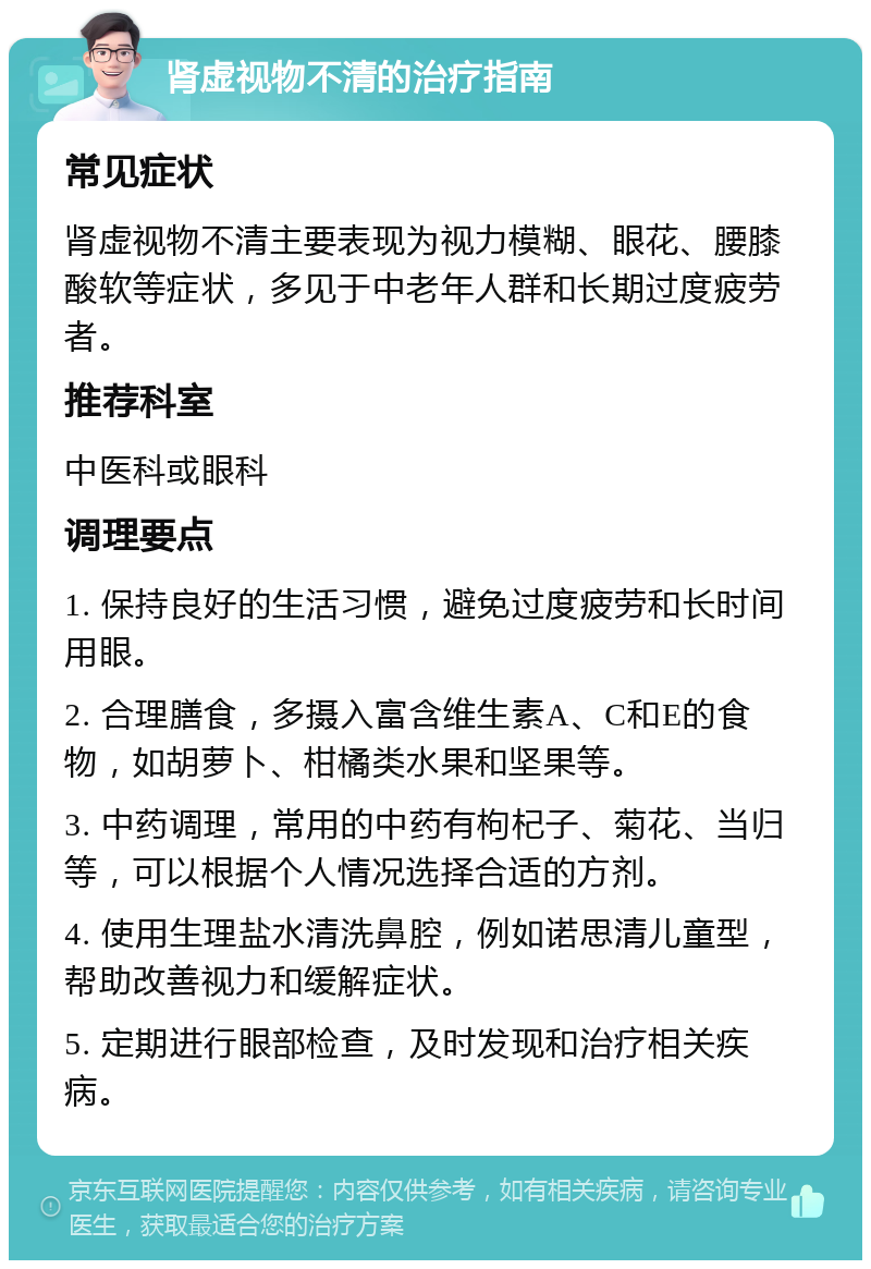 肾虚视物不清的治疗指南 常见症状 肾虚视物不清主要表现为视力模糊、眼花、腰膝酸软等症状，多见于中老年人群和长期过度疲劳者。 推荐科室 中医科或眼科 调理要点 1. 保持良好的生活习惯，避免过度疲劳和长时间用眼。 2. 合理膳食，多摄入富含维生素A、C和E的食物，如胡萝卜、柑橘类水果和坚果等。 3. 中药调理，常用的中药有枸杞子、菊花、当归等，可以根据个人情况选择合适的方剂。 4. 使用生理盐水清洗鼻腔，例如诺思清儿童型，帮助改善视力和缓解症状。 5. 定期进行眼部检查，及时发现和治疗相关疾病。