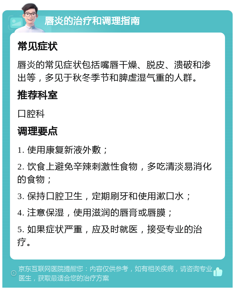 唇炎的治疗和调理指南 常见症状 唇炎的常见症状包括嘴唇干燥、脱皮、溃破和渗出等，多见于秋冬季节和脾虚湿气重的人群。 推荐科室 口腔科 调理要点 1. 使用康复新液外敷； 2. 饮食上避免辛辣刺激性食物，多吃清淡易消化的食物； 3. 保持口腔卫生，定期刷牙和使用漱口水； 4. 注意保湿，使用滋润的唇膏或唇膜； 5. 如果症状严重，应及时就医，接受专业的治疗。