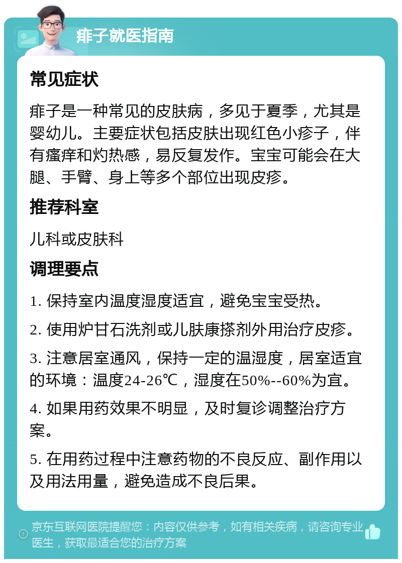 痱子就医指南 常见症状 痱子是一种常见的皮肤病，多见于夏季，尤其是婴幼儿。主要症状包括皮肤出现红色小疹子，伴有瘙痒和灼热感，易反复发作。宝宝可能会在大腿、手臂、身上等多个部位出现皮疹。 推荐科室 儿科或皮肤科 调理要点 1. 保持室内温度湿度适宜，避免宝宝受热。 2. 使用炉甘石洗剂或儿肤康搽剂外用治疗皮疹。 3. 注意居室通风，保持一定的温湿度，居室适宜的环境：温度24-26℃，湿度在50%--60%为宜。 4. 如果用药效果不明显，及时复诊调整治疗方案。 5. 在用药过程中注意药物的不良反应、副作用以及用法用量，避免造成不良后果。