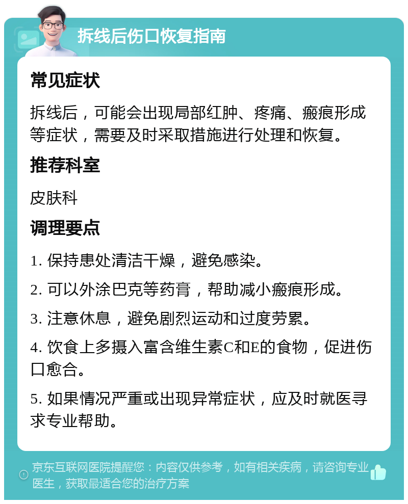 拆线后伤口恢复指南 常见症状 拆线后，可能会出现局部红肿、疼痛、瘢痕形成等症状，需要及时采取措施进行处理和恢复。 推荐科室 皮肤科 调理要点 1. 保持患处清洁干燥，避免感染。 2. 可以外涂巴克等药膏，帮助减小瘢痕形成。 3. 注意休息，避免剧烈运动和过度劳累。 4. 饮食上多摄入富含维生素C和E的食物，促进伤口愈合。 5. 如果情况严重或出现异常症状，应及时就医寻求专业帮助。