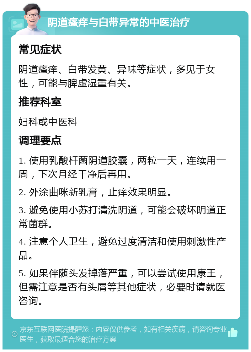 阴道瘙痒与白带异常的中医治疗 常见症状 阴道瘙痒、白带发黄、异味等症状，多见于女性，可能与脾虚湿重有关。 推荐科室 妇科或中医科 调理要点 1. 使用乳酸杆菌阴道胶囊，两粒一天，连续用一周，下次月经干净后再用。 2. 外涂曲咪新乳膏，止痒效果明显。 3. 避免使用小苏打清洗阴道，可能会破坏阴道正常菌群。 4. 注意个人卫生，避免过度清洁和使用刺激性产品。 5. 如果伴随头发掉落严重，可以尝试使用康王，但需注意是否有头屑等其他症状，必要时请就医咨询。