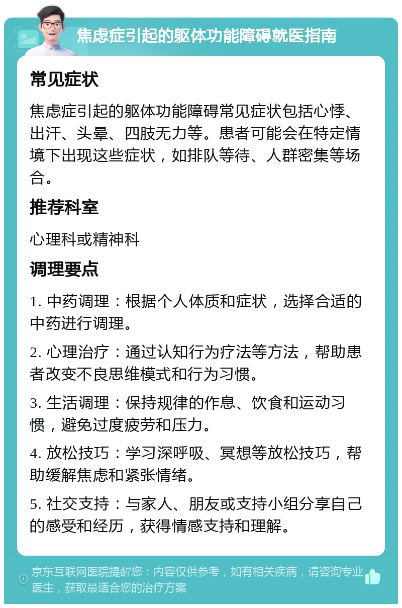 焦虑症引起的躯体功能障碍就医指南 常见症状 焦虑症引起的躯体功能障碍常见症状包括心悸、出汗、头晕、四肢无力等。患者可能会在特定情境下出现这些症状，如排队等待、人群密集等场合。 推荐科室 心理科或精神科 调理要点 1. 中药调理：根据个人体质和症状，选择合适的中药进行调理。 2. 心理治疗：通过认知行为疗法等方法，帮助患者改变不良思维模式和行为习惯。 3. 生活调理：保持规律的作息、饮食和运动习惯，避免过度疲劳和压力。 4. 放松技巧：学习深呼吸、冥想等放松技巧，帮助缓解焦虑和紧张情绪。 5. 社交支持：与家人、朋友或支持小组分享自己的感受和经历，获得情感支持和理解。