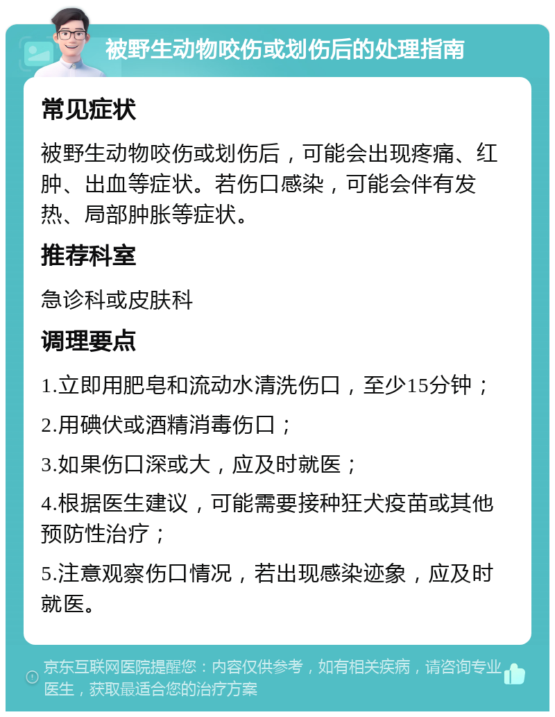 被野生动物咬伤或划伤后的处理指南 常见症状 被野生动物咬伤或划伤后，可能会出现疼痛、红肿、出血等症状。若伤口感染，可能会伴有发热、局部肿胀等症状。 推荐科室 急诊科或皮肤科 调理要点 1.立即用肥皂和流动水清洗伤口，至少15分钟； 2.用碘伏或酒精消毒伤口； 3.如果伤口深或大，应及时就医； 4.根据医生建议，可能需要接种狂犬疫苗或其他预防性治疗； 5.注意观察伤口情况，若出现感染迹象，应及时就医。