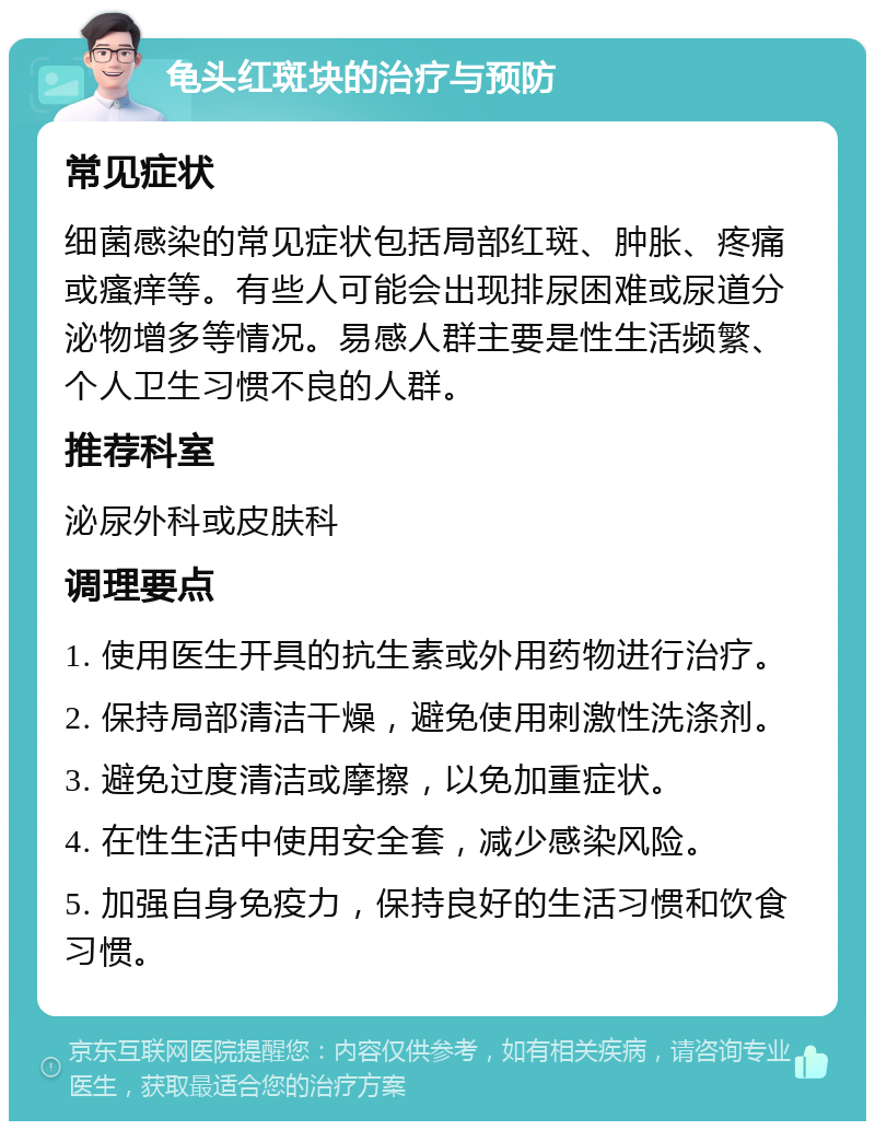 龟头红斑块的治疗与预防 常见症状 细菌感染的常见症状包括局部红斑、肿胀、疼痛或瘙痒等。有些人可能会出现排尿困难或尿道分泌物增多等情况。易感人群主要是性生活频繁、个人卫生习惯不良的人群。 推荐科室 泌尿外科或皮肤科 调理要点 1. 使用医生开具的抗生素或外用药物进行治疗。 2. 保持局部清洁干燥，避免使用刺激性洗涤剂。 3. 避免过度清洁或摩擦，以免加重症状。 4. 在性生活中使用安全套，减少感染风险。 5. 加强自身免疫力，保持良好的生活习惯和饮食习惯。