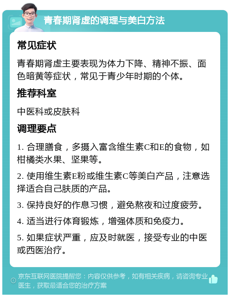 青春期肾虚的调理与美白方法 常见症状 青春期肾虚主要表现为体力下降、精神不振、面色暗黄等症状，常见于青少年时期的个体。 推荐科室 中医科或皮肤科 调理要点 1. 合理膳食，多摄入富含维生素C和E的食物，如柑橘类水果、坚果等。 2. 使用维生素E粉或维生素C等美白产品，注意选择适合自己肤质的产品。 3. 保持良好的作息习惯，避免熬夜和过度疲劳。 4. 适当进行体育锻炼，增强体质和免疫力。 5. 如果症状严重，应及时就医，接受专业的中医或西医治疗。