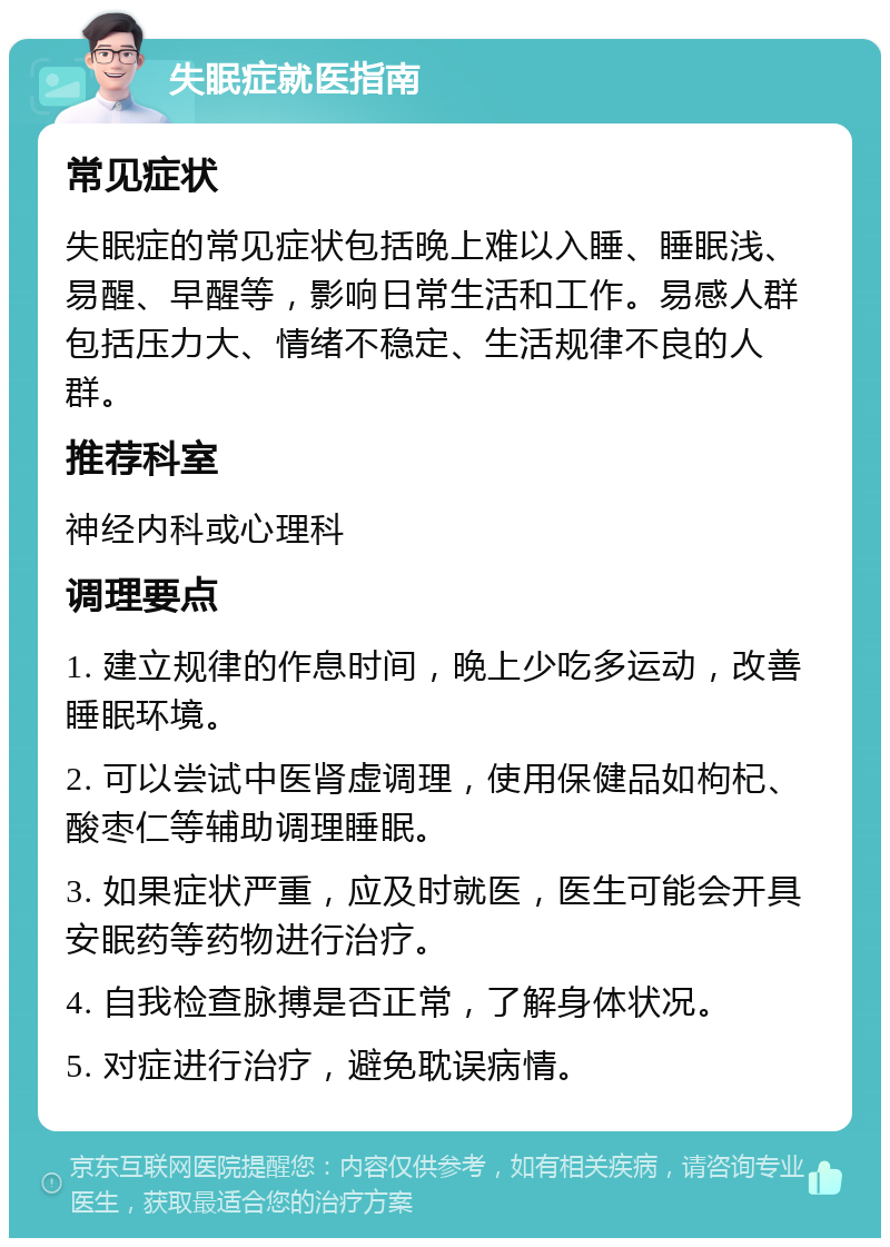 失眠症就医指南 常见症状 失眠症的常见症状包括晚上难以入睡、睡眠浅、易醒、早醒等，影响日常生活和工作。易感人群包括压力大、情绪不稳定、生活规律不良的人群。 推荐科室 神经内科或心理科 调理要点 1. 建立规律的作息时间，晚上少吃多运动，改善睡眠环境。 2. 可以尝试中医肾虚调理，使用保健品如枸杞、酸枣仁等辅助调理睡眠。 3. 如果症状严重，应及时就医，医生可能会开具安眠药等药物进行治疗。 4. 自我检查脉搏是否正常，了解身体状况。 5. 对症进行治疗，避免耽误病情。