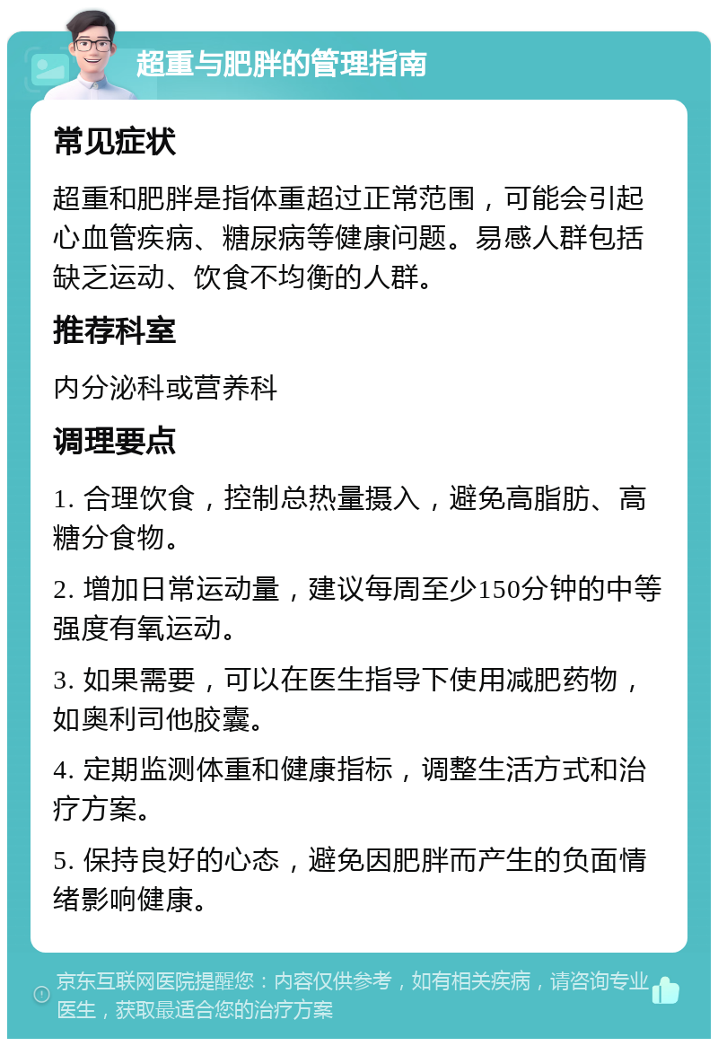 超重与肥胖的管理指南 常见症状 超重和肥胖是指体重超过正常范围，可能会引起心血管疾病、糖尿病等健康问题。易感人群包括缺乏运动、饮食不均衡的人群。 推荐科室 内分泌科或营养科 调理要点 1. 合理饮食，控制总热量摄入，避免高脂肪、高糖分食物。 2. 增加日常运动量，建议每周至少150分钟的中等强度有氧运动。 3. 如果需要，可以在医生指导下使用减肥药物，如奥利司他胶囊。 4. 定期监测体重和健康指标，调整生活方式和治疗方案。 5. 保持良好的心态，避免因肥胖而产生的负面情绪影响健康。