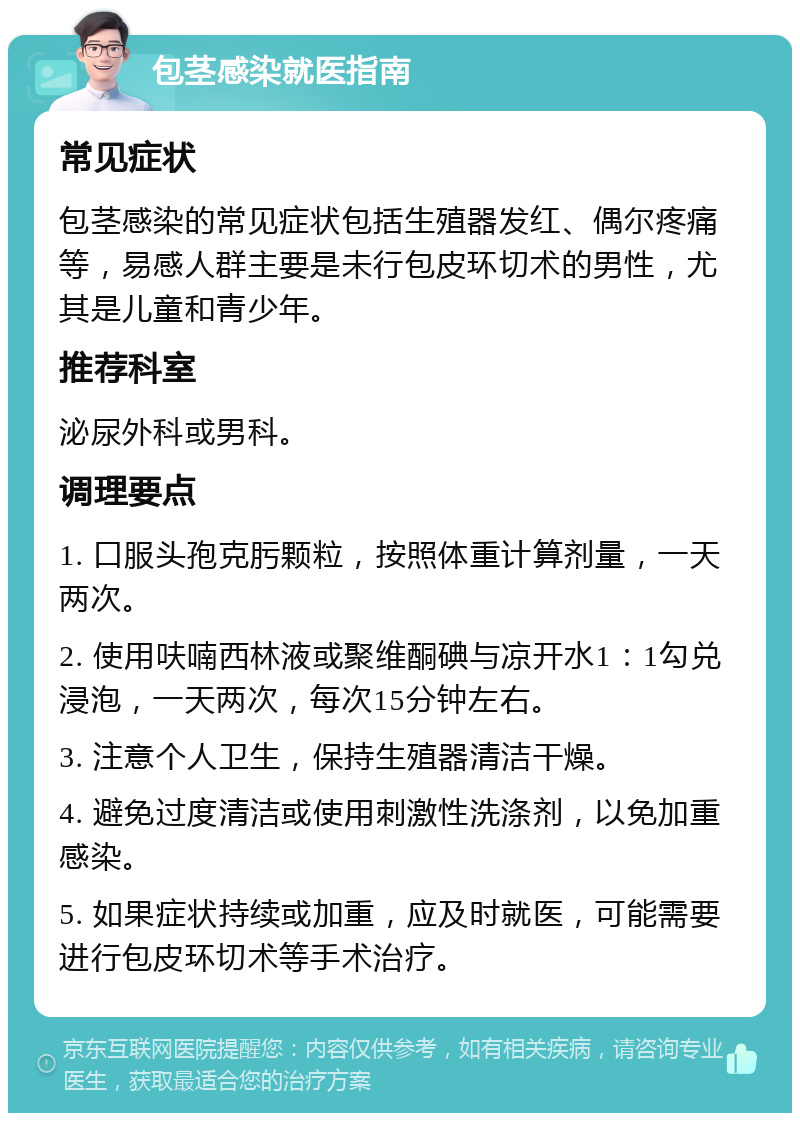 包茎感染就医指南 常见症状 包茎感染的常见症状包括生殖器发红、偶尔疼痛等，易感人群主要是未行包皮环切术的男性，尤其是儿童和青少年。 推荐科室 泌尿外科或男科。 调理要点 1. 口服头孢克肟颗粒，按照体重计算剂量，一天两次。 2. 使用呋喃西林液或聚维酮碘与凉开水1：1勾兑浸泡，一天两次，每次15分钟左右。 3. 注意个人卫生，保持生殖器清洁干燥。 4. 避免过度清洁或使用刺激性洗涤剂，以免加重感染。 5. 如果症状持续或加重，应及时就医，可能需要进行包皮环切术等手术治疗。