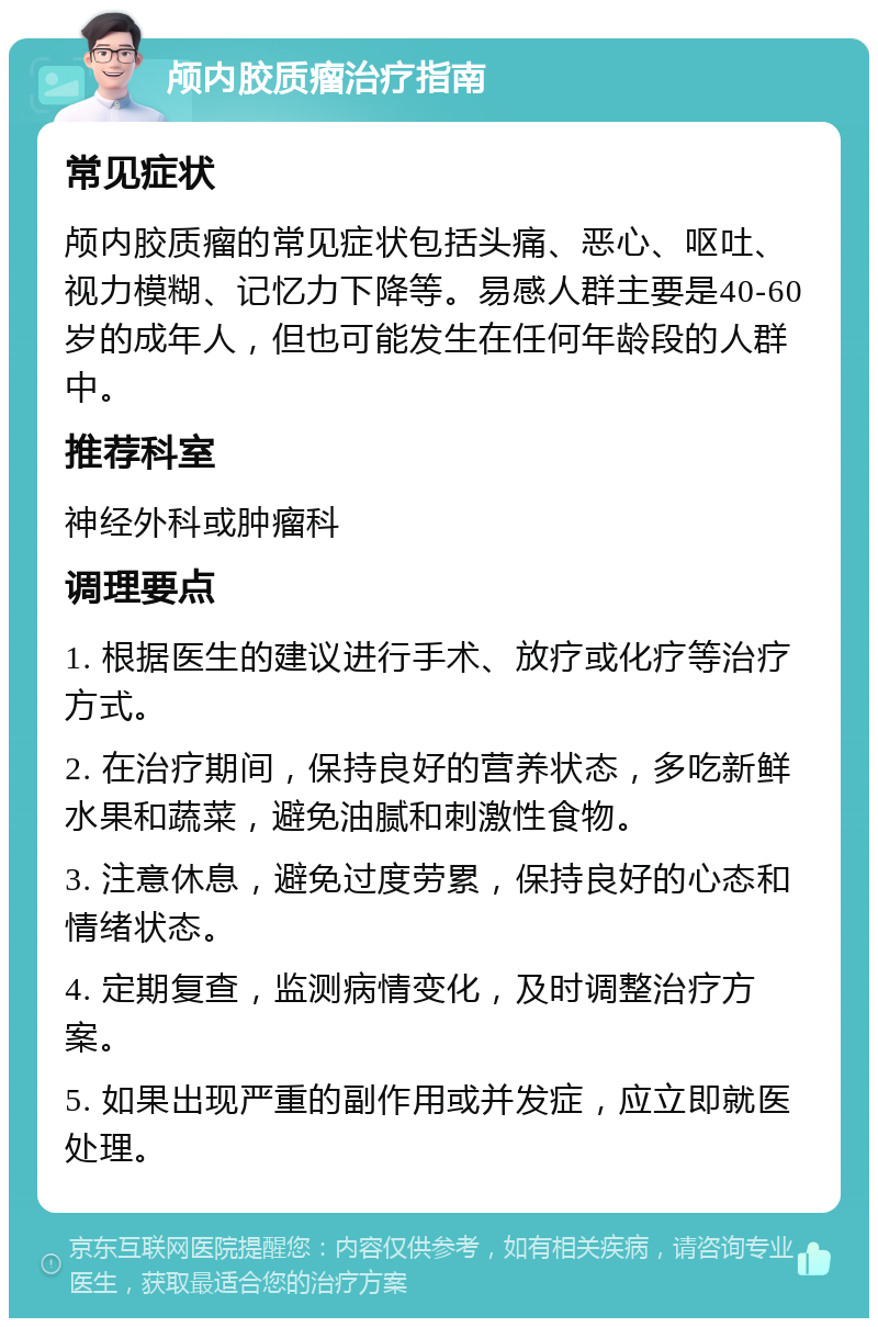 颅内胶质瘤治疗指南 常见症状 颅内胶质瘤的常见症状包括头痛、恶心、呕吐、视力模糊、记忆力下降等。易感人群主要是40-60岁的成年人，但也可能发生在任何年龄段的人群中。 推荐科室 神经外科或肿瘤科 调理要点 1. 根据医生的建议进行手术、放疗或化疗等治疗方式。 2. 在治疗期间，保持良好的营养状态，多吃新鲜水果和蔬菜，避免油腻和刺激性食物。 3. 注意休息，避免过度劳累，保持良好的心态和情绪状态。 4. 定期复查，监测病情变化，及时调整治疗方案。 5. 如果出现严重的副作用或并发症，应立即就医处理。