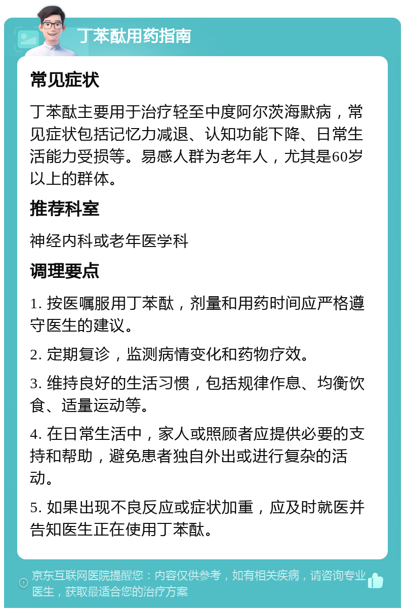 丁苯酞用药指南 常见症状 丁苯酞主要用于治疗轻至中度阿尔茨海默病，常见症状包括记忆力减退、认知功能下降、日常生活能力受损等。易感人群为老年人，尤其是60岁以上的群体。 推荐科室 神经内科或老年医学科 调理要点 1. 按医嘱服用丁苯酞，剂量和用药时间应严格遵守医生的建议。 2. 定期复诊，监测病情变化和药物疗效。 3. 维持良好的生活习惯，包括规律作息、均衡饮食、适量运动等。 4. 在日常生活中，家人或照顾者应提供必要的支持和帮助，避免患者独自外出或进行复杂的活动。 5. 如果出现不良反应或症状加重，应及时就医并告知医生正在使用丁苯酞。