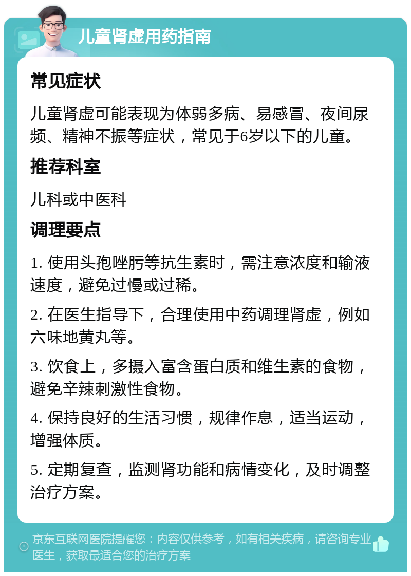 儿童肾虚用药指南 常见症状 儿童肾虚可能表现为体弱多病、易感冒、夜间尿频、精神不振等症状，常见于6岁以下的儿童。 推荐科室 儿科或中医科 调理要点 1. 使用头孢唑肟等抗生素时，需注意浓度和输液速度，避免过慢或过稀。 2. 在医生指导下，合理使用中药调理肾虚，例如六味地黄丸等。 3. 饮食上，多摄入富含蛋白质和维生素的食物，避免辛辣刺激性食物。 4. 保持良好的生活习惯，规律作息，适当运动，增强体质。 5. 定期复查，监测肾功能和病情变化，及时调整治疗方案。