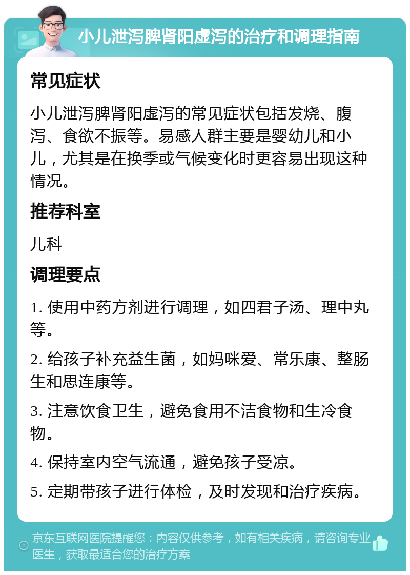 小儿泄泻脾肾阳虚泻的治疗和调理指南 常见症状 小儿泄泻脾肾阳虚泻的常见症状包括发烧、腹泻、食欲不振等。易感人群主要是婴幼儿和小儿，尤其是在换季或气候变化时更容易出现这种情况。 推荐科室 儿科 调理要点 1. 使用中药方剂进行调理，如四君子汤、理中丸等。 2. 给孩子补充益生菌，如妈咪爱、常乐康、整肠生和思连康等。 3. 注意饮食卫生，避免食用不洁食物和生冷食物。 4. 保持室内空气流通，避免孩子受凉。 5. 定期带孩子进行体检，及时发现和治疗疾病。