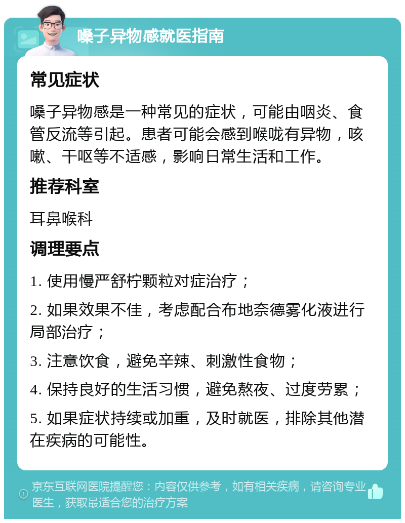 嗓子异物感就医指南 常见症状 嗓子异物感是一种常见的症状，可能由咽炎、食管反流等引起。患者可能会感到喉咙有异物，咳嗽、干呕等不适感，影响日常生活和工作。 推荐科室 耳鼻喉科 调理要点 1. 使用慢严舒柠颗粒对症治疗； 2. 如果效果不佳，考虑配合布地奈德雾化液进行局部治疗； 3. 注意饮食，避免辛辣、刺激性食物； 4. 保持良好的生活习惯，避免熬夜、过度劳累； 5. 如果症状持续或加重，及时就医，排除其他潜在疾病的可能性。