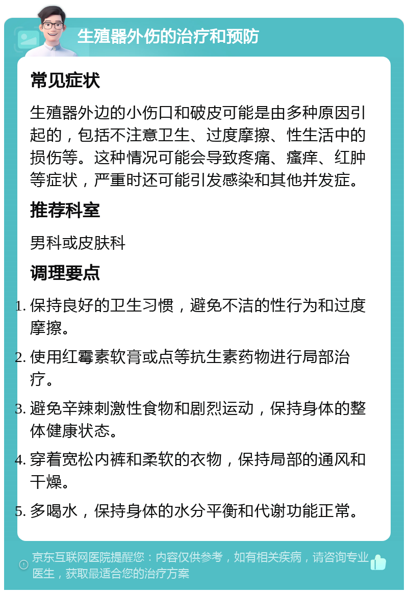 生殖器外伤的治疗和预防 常见症状 生殖器外边的小伤口和破皮可能是由多种原因引起的，包括不注意卫生、过度摩擦、性生活中的损伤等。这种情况可能会导致疼痛、瘙痒、红肿等症状，严重时还可能引发感染和其他并发症。 推荐科室 男科或皮肤科 调理要点 保持良好的卫生习惯，避免不洁的性行为和过度摩擦。 使用红霉素软膏或点等抗生素药物进行局部治疗。 避免辛辣刺激性食物和剧烈运动，保持身体的整体健康状态。 穿着宽松内裤和柔软的衣物，保持局部的通风和干燥。 多喝水，保持身体的水分平衡和代谢功能正常。