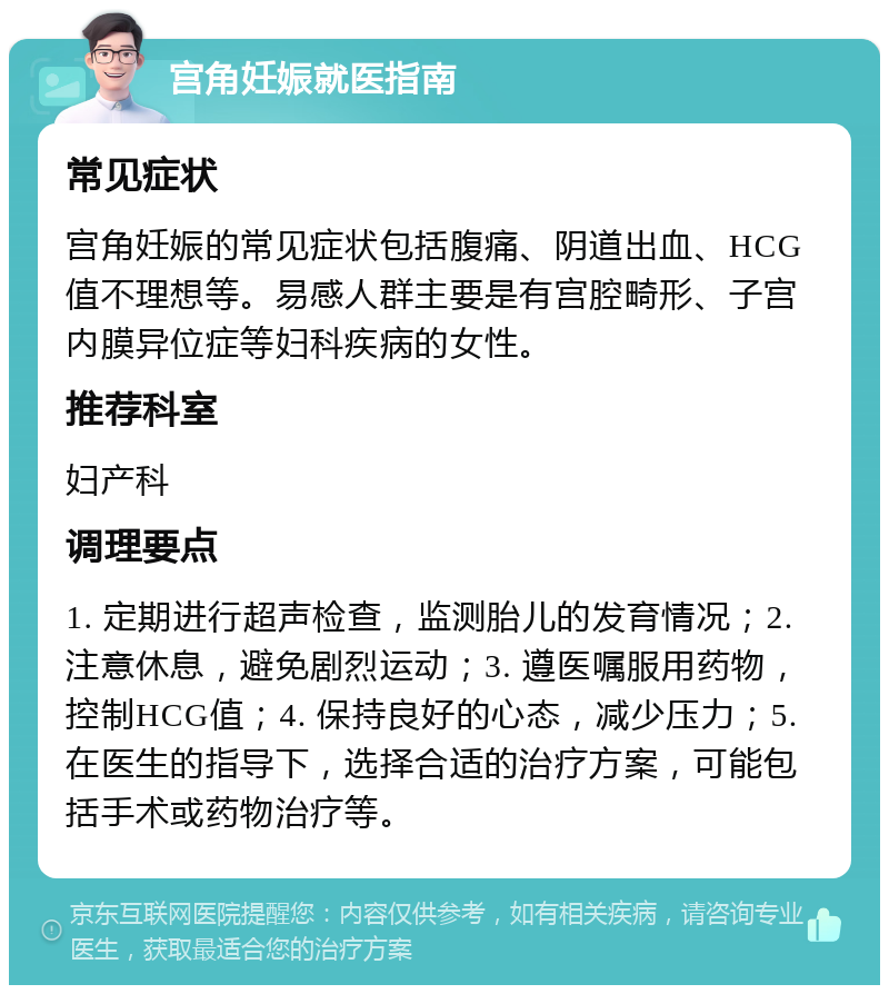 宫角妊娠就医指南 常见症状 宫角妊娠的常见症状包括腹痛、阴道出血、HCG值不理想等。易感人群主要是有宫腔畸形、子宫内膜异位症等妇科疾病的女性。 推荐科室 妇产科 调理要点 1. 定期进行超声检查，监测胎儿的发育情况；2. 注意休息，避免剧烈运动；3. 遵医嘱服用药物，控制HCG值；4. 保持良好的心态，减少压力；5. 在医生的指导下，选择合适的治疗方案，可能包括手术或药物治疗等。