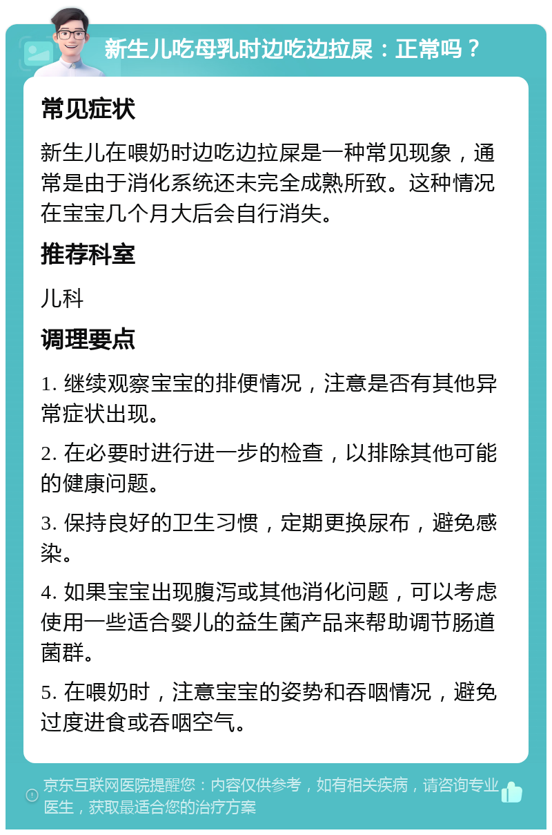 新生儿吃母乳时边吃边拉屎：正常吗？ 常见症状 新生儿在喂奶时边吃边拉屎是一种常见现象，通常是由于消化系统还未完全成熟所致。这种情况在宝宝几个月大后会自行消失。 推荐科室 儿科 调理要点 1. 继续观察宝宝的排便情况，注意是否有其他异常症状出现。 2. 在必要时进行进一步的检查，以排除其他可能的健康问题。 3. 保持良好的卫生习惯，定期更换尿布，避免感染。 4. 如果宝宝出现腹泻或其他消化问题，可以考虑使用一些适合婴儿的益生菌产品来帮助调节肠道菌群。 5. 在喂奶时，注意宝宝的姿势和吞咽情况，避免过度进食或吞咽空气。