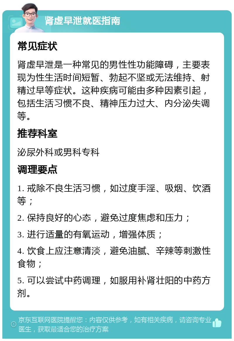 肾虚早泄就医指南 常见症状 肾虚早泄是一种常见的男性性功能障碍，主要表现为性生活时间短暂、勃起不坚或无法维持、射精过早等症状。这种疾病可能由多种因素引起，包括生活习惯不良、精神压力过大、内分泌失调等。 推荐科室 泌尿外科或男科专科 调理要点 1. 戒除不良生活习惯，如过度手淫、吸烟、饮酒等； 2. 保持良好的心态，避免过度焦虑和压力； 3. 进行适量的有氧运动，增强体质； 4. 饮食上应注意清淡，避免油腻、辛辣等刺激性食物； 5. 可以尝试中药调理，如服用补肾壮阳的中药方剂。