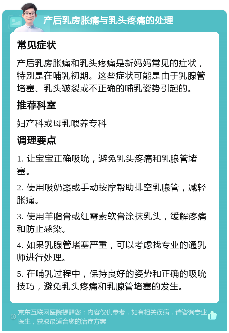 产后乳房胀痛与乳头疼痛的处理 常见症状 产后乳房胀痛和乳头疼痛是新妈妈常见的症状，特别是在哺乳初期。这些症状可能是由于乳腺管堵塞、乳头皲裂或不正确的哺乳姿势引起的。 推荐科室 妇产科或母乳喂养专科 调理要点 1. 让宝宝正确吸吮，避免乳头疼痛和乳腺管堵塞。 2. 使用吸奶器或手动按摩帮助排空乳腺管，减轻胀痛。 3. 使用羊脂膏或红霉素软膏涂抹乳头，缓解疼痛和防止感染。 4. 如果乳腺管堵塞严重，可以考虑找专业的通乳师进行处理。 5. 在哺乳过程中，保持良好的姿势和正确的吸吮技巧，避免乳头疼痛和乳腺管堵塞的发生。