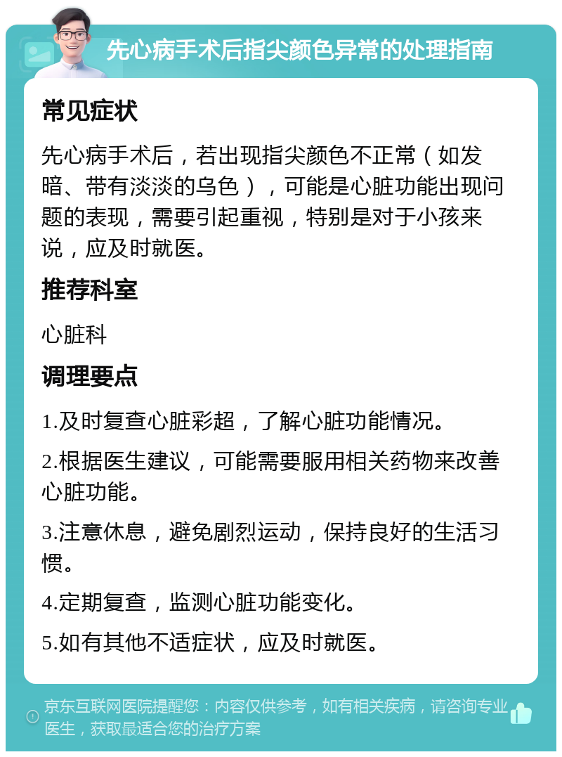 先心病手术后指尖颜色异常的处理指南 常见症状 先心病手术后，若出现指尖颜色不正常（如发暗、带有淡淡的乌色），可能是心脏功能出现问题的表现，需要引起重视，特别是对于小孩来说，应及时就医。 推荐科室 心脏科 调理要点 1.及时复查心脏彩超，了解心脏功能情况。 2.根据医生建议，可能需要服用相关药物来改善心脏功能。 3.注意休息，避免剧烈运动，保持良好的生活习惯。 4.定期复查，监测心脏功能变化。 5.如有其他不适症状，应及时就医。