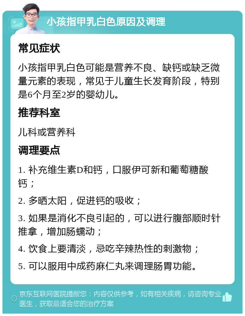 小孩指甲乳白色原因及调理 常见症状 小孩指甲乳白色可能是营养不良、缺钙或缺乏微量元素的表现，常见于儿童生长发育阶段，特别是6个月至2岁的婴幼儿。 推荐科室 儿科或营养科 调理要点 1. 补充维生素D和钙，口服伊可新和葡萄糖酸钙； 2. 多晒太阳，促进钙的吸收； 3. 如果是消化不良引起的，可以进行腹部顺时针推拿，增加肠蠕动； 4. 饮食上要清淡，忌吃辛辣热性的刺激物； 5. 可以服用中成药麻仁丸来调理肠胃功能。