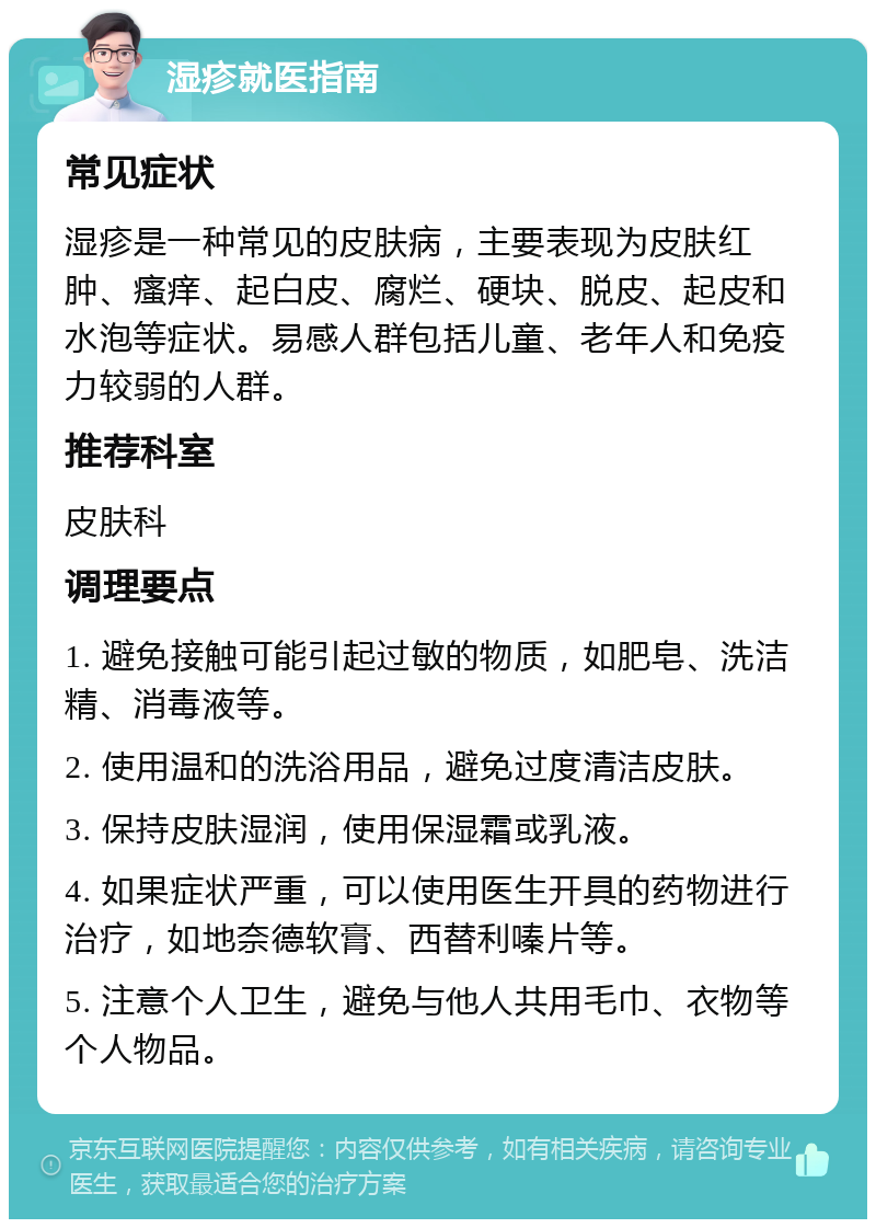 湿疹就医指南 常见症状 湿疹是一种常见的皮肤病，主要表现为皮肤红肿、瘙痒、起白皮、腐烂、硬块、脱皮、起皮和水泡等症状。易感人群包括儿童、老年人和免疫力较弱的人群。 推荐科室 皮肤科 调理要点 1. 避免接触可能引起过敏的物质，如肥皂、洗洁精、消毒液等。 2. 使用温和的洗浴用品，避免过度清洁皮肤。 3. 保持皮肤湿润，使用保湿霜或乳液。 4. 如果症状严重，可以使用医生开具的药物进行治疗，如地奈德软膏、西替利嗪片等。 5. 注意个人卫生，避免与他人共用毛巾、衣物等个人物品。