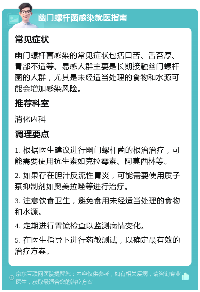 幽门螺杆菌感染就医指南 常见症状 幽门螺杆菌感染的常见症状包括口苦、舌苔厚、胃部不适等。易感人群主要是长期接触幽门螺杆菌的人群，尤其是未经适当处理的食物和水源可能会增加感染风险。 推荐科室 消化内科 调理要点 1. 根据医生建议进行幽门螺杆菌的根治治疗，可能需要使用抗生素如克拉霉素、阿莫西林等。 2. 如果存在胆汁反流性胃炎，可能需要使用质子泵抑制剂如奥美拉唑等进行治疗。 3. 注意饮食卫生，避免食用未经适当处理的食物和水源。 4. 定期进行胃镜检查以监测病情变化。 5. 在医生指导下进行药敏测试，以确定最有效的治疗方案。