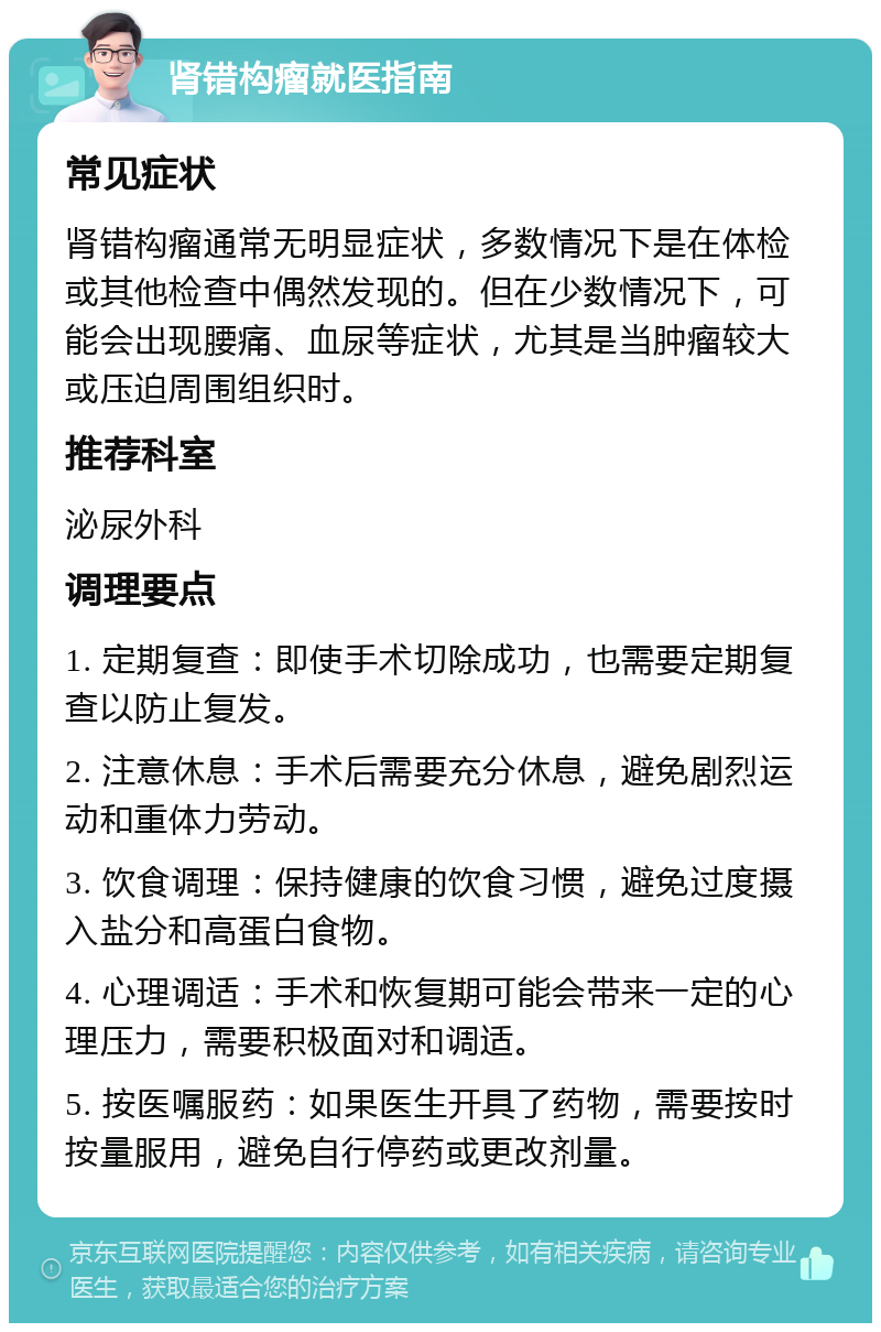 肾错构瘤就医指南 常见症状 肾错构瘤通常无明显症状，多数情况下是在体检或其他检查中偶然发现的。但在少数情况下，可能会出现腰痛、血尿等症状，尤其是当肿瘤较大或压迫周围组织时。 推荐科室 泌尿外科 调理要点 1. 定期复查：即使手术切除成功，也需要定期复查以防止复发。 2. 注意休息：手术后需要充分休息，避免剧烈运动和重体力劳动。 3. 饮食调理：保持健康的饮食习惯，避免过度摄入盐分和高蛋白食物。 4. 心理调适：手术和恢复期可能会带来一定的心理压力，需要积极面对和调适。 5. 按医嘱服药：如果医生开具了药物，需要按时按量服用，避免自行停药或更改剂量。