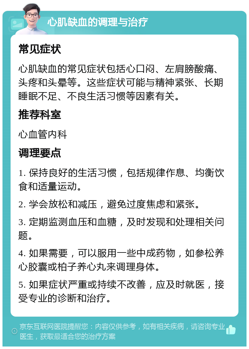 心肌缺血的调理与治疗 常见症状 心肌缺血的常见症状包括心口闷、左肩膀酸痛、头疼和头晕等。这些症状可能与精神紧张、长期睡眠不足、不良生活习惯等因素有关。 推荐科室 心血管内科 调理要点 1. 保持良好的生活习惯，包括规律作息、均衡饮食和适量运动。 2. 学会放松和减压，避免过度焦虑和紧张。 3. 定期监测血压和血糖，及时发现和处理相关问题。 4. 如果需要，可以服用一些中成药物，如参松养心胶囊或柏子养心丸来调理身体。 5. 如果症状严重或持续不改善，应及时就医，接受专业的诊断和治疗。