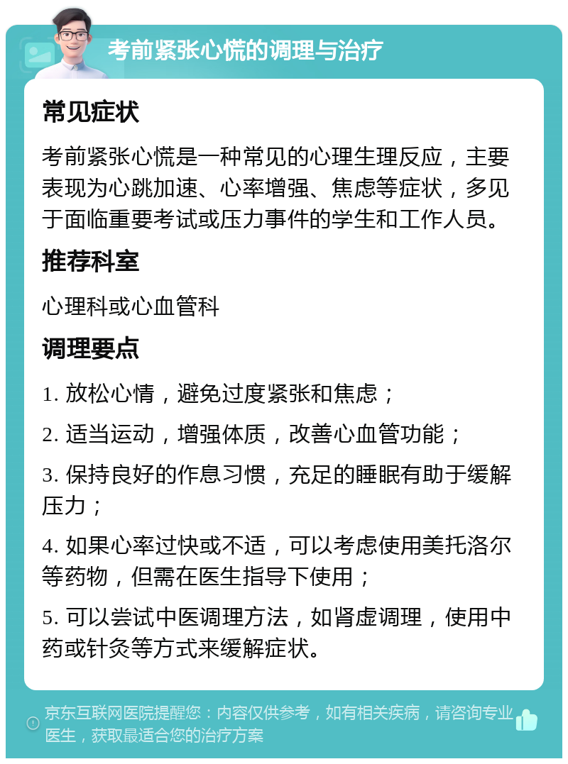 考前紧张心慌的调理与治疗 常见症状 考前紧张心慌是一种常见的心理生理反应，主要表现为心跳加速、心率增强、焦虑等症状，多见于面临重要考试或压力事件的学生和工作人员。 推荐科室 心理科或心血管科 调理要点 1. 放松心情，避免过度紧张和焦虑； 2. 适当运动，增强体质，改善心血管功能； 3. 保持良好的作息习惯，充足的睡眠有助于缓解压力； 4. 如果心率过快或不适，可以考虑使用美托洛尔等药物，但需在医生指导下使用； 5. 可以尝试中医调理方法，如肾虚调理，使用中药或针灸等方式来缓解症状。