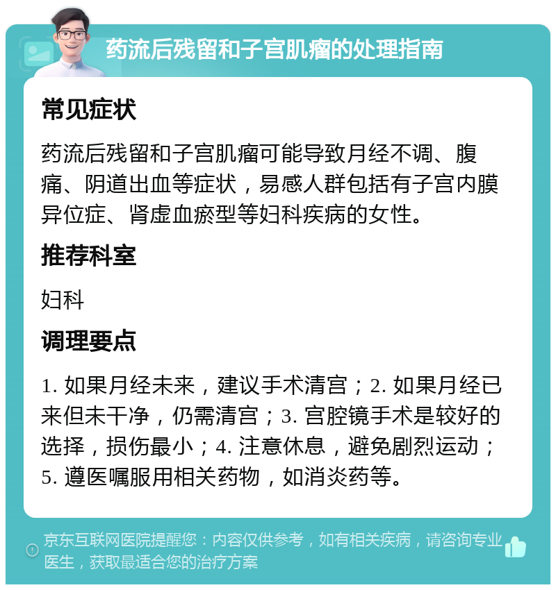 药流后残留和子宫肌瘤的处理指南 常见症状 药流后残留和子宫肌瘤可能导致月经不调、腹痛、阴道出血等症状，易感人群包括有子宫内膜异位症、肾虚血瘀型等妇科疾病的女性。 推荐科室 妇科 调理要点 1. 如果月经未来，建议手术清宫；2. 如果月经已来但未干净，仍需清宫；3. 宫腔镜手术是较好的选择，损伤最小；4. 注意休息，避免剧烈运动；5. 遵医嘱服用相关药物，如消炎药等。