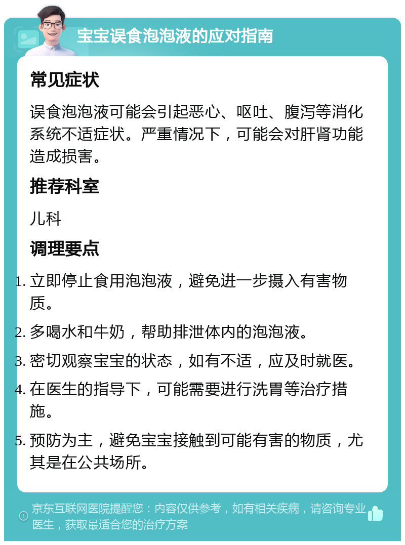 宝宝误食泡泡液的应对指南 常见症状 误食泡泡液可能会引起恶心、呕吐、腹泻等消化系统不适症状。严重情况下，可能会对肝肾功能造成损害。 推荐科室 儿科 调理要点 立即停止食用泡泡液，避免进一步摄入有害物质。 多喝水和牛奶，帮助排泄体内的泡泡液。 密切观察宝宝的状态，如有不适，应及时就医。 在医生的指导下，可能需要进行洗胃等治疗措施。 预防为主，避免宝宝接触到可能有害的物质，尤其是在公共场所。