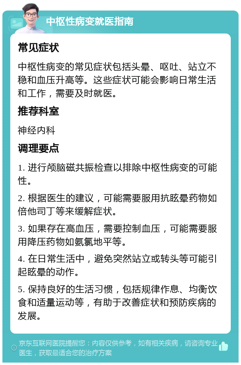 中枢性病变就医指南 常见症状 中枢性病变的常见症状包括头晕、呕吐、站立不稳和血压升高等。这些症状可能会影响日常生活和工作，需要及时就医。 推荐科室 神经内科 调理要点 1. 进行颅脑磁共振检查以排除中枢性病变的可能性。 2. 根据医生的建议，可能需要服用抗眩晕药物如倍他司丁等来缓解症状。 3. 如果存在高血压，需要控制血压，可能需要服用降压药物如氨氯地平等。 4. 在日常生活中，避免突然站立或转头等可能引起眩晕的动作。 5. 保持良好的生活习惯，包括规律作息、均衡饮食和适量运动等，有助于改善症状和预防疾病的发展。