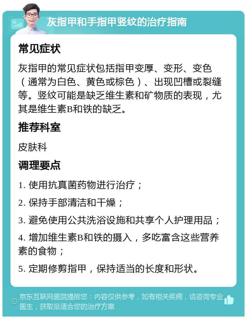 灰指甲和手指甲竖纹的治疗指南 常见症状 灰指甲的常见症状包括指甲变厚、变形、变色（通常为白色、黄色或棕色）、出现凹槽或裂缝等。竖纹可能是缺乏维生素和矿物质的表现，尤其是维生素B和铁的缺乏。 推荐科室 皮肤科 调理要点 1. 使用抗真菌药物进行治疗； 2. 保持手部清洁和干燥； 3. 避免使用公共洗浴设施和共享个人护理用品； 4. 增加维生素B和铁的摄入，多吃富含这些营养素的食物； 5. 定期修剪指甲，保持适当的长度和形状。