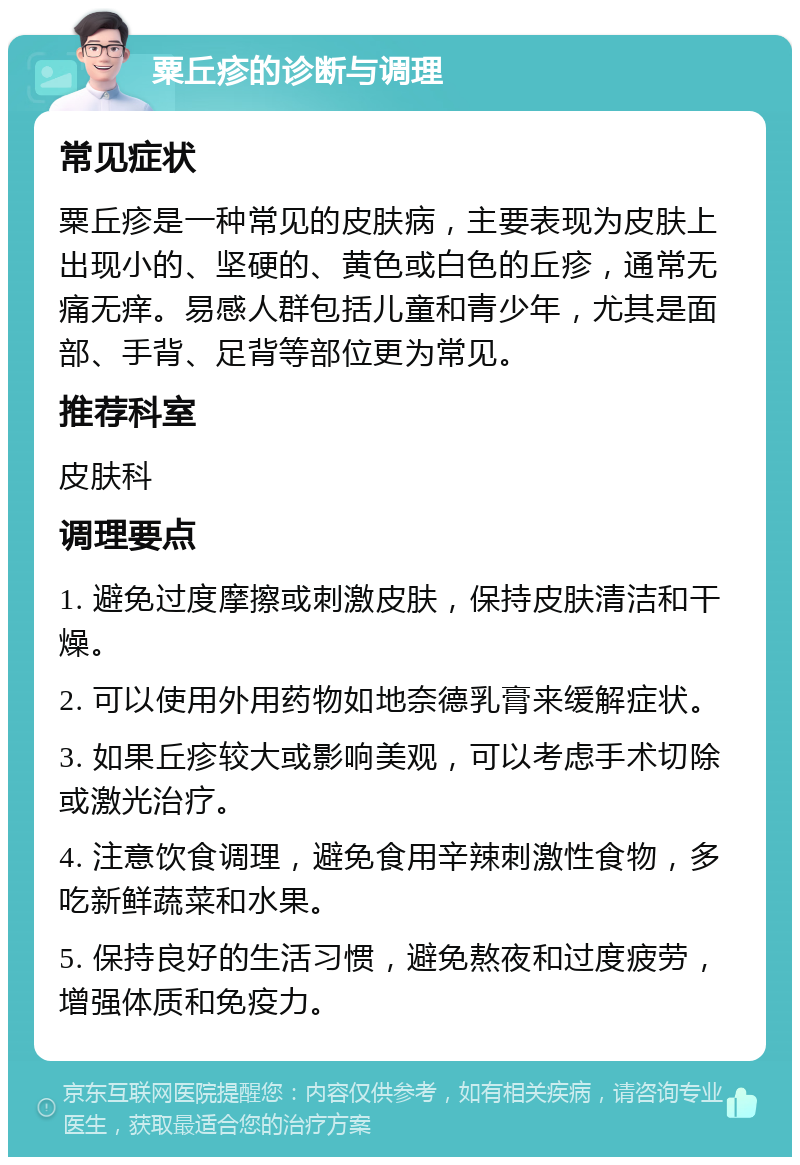 粟丘疹的诊断与调理 常见症状 粟丘疹是一种常见的皮肤病，主要表现为皮肤上出现小的、坚硬的、黄色或白色的丘疹，通常无痛无痒。易感人群包括儿童和青少年，尤其是面部、手背、足背等部位更为常见。 推荐科室 皮肤科 调理要点 1. 避免过度摩擦或刺激皮肤，保持皮肤清洁和干燥。 2. 可以使用外用药物如地奈德乳膏来缓解症状。 3. 如果丘疹较大或影响美观，可以考虑手术切除或激光治疗。 4. 注意饮食调理，避免食用辛辣刺激性食物，多吃新鲜蔬菜和水果。 5. 保持良好的生活习惯，避免熬夜和过度疲劳，增强体质和免疫力。