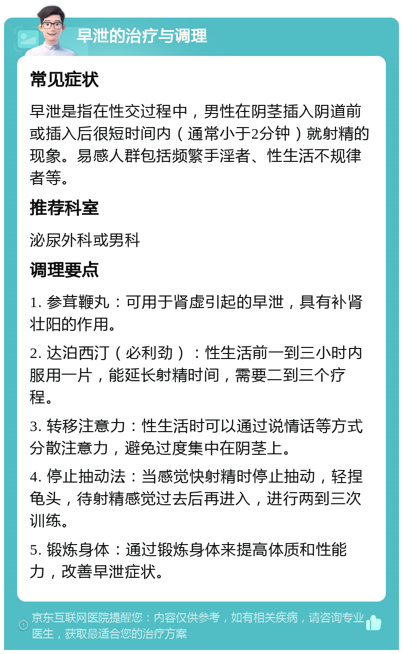 早泄的治疗与调理 常见症状 早泄是指在性交过程中，男性在阴茎插入阴道前或插入后很短时间内（通常小于2分钟）就射精的现象。易感人群包括频繁手淫者、性生活不规律者等。 推荐科室 泌尿外科或男科 调理要点 1. 参茸鞭丸：可用于肾虚引起的早泄，具有补肾壮阳的作用。 2. 达泊西汀（必利劲）：性生活前一到三小时内服用一片，能延长射精时间，需要二到三个疗程。 3. 转移注意力：性生活时可以通过说情话等方式分散注意力，避免过度集中在阴茎上。 4. 停止抽动法：当感觉快射精时停止抽动，轻捏龟头，待射精感觉过去后再进入，进行两到三次训练。 5. 锻炼身体：通过锻炼身体来提高体质和性能力，改善早泄症状。