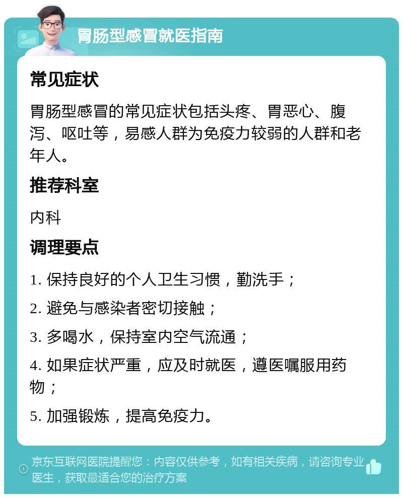 胃肠型感冒就医指南 常见症状 胃肠型感冒的常见症状包括头疼、胃恶心、腹泻、呕吐等，易感人群为免疫力较弱的人群和老年人。 推荐科室 内科 调理要点 1. 保持良好的个人卫生习惯，勤洗手； 2. 避免与感染者密切接触； 3. 多喝水，保持室内空气流通； 4. 如果症状严重，应及时就医，遵医嘱服用药物； 5. 加强锻炼，提高免疫力。