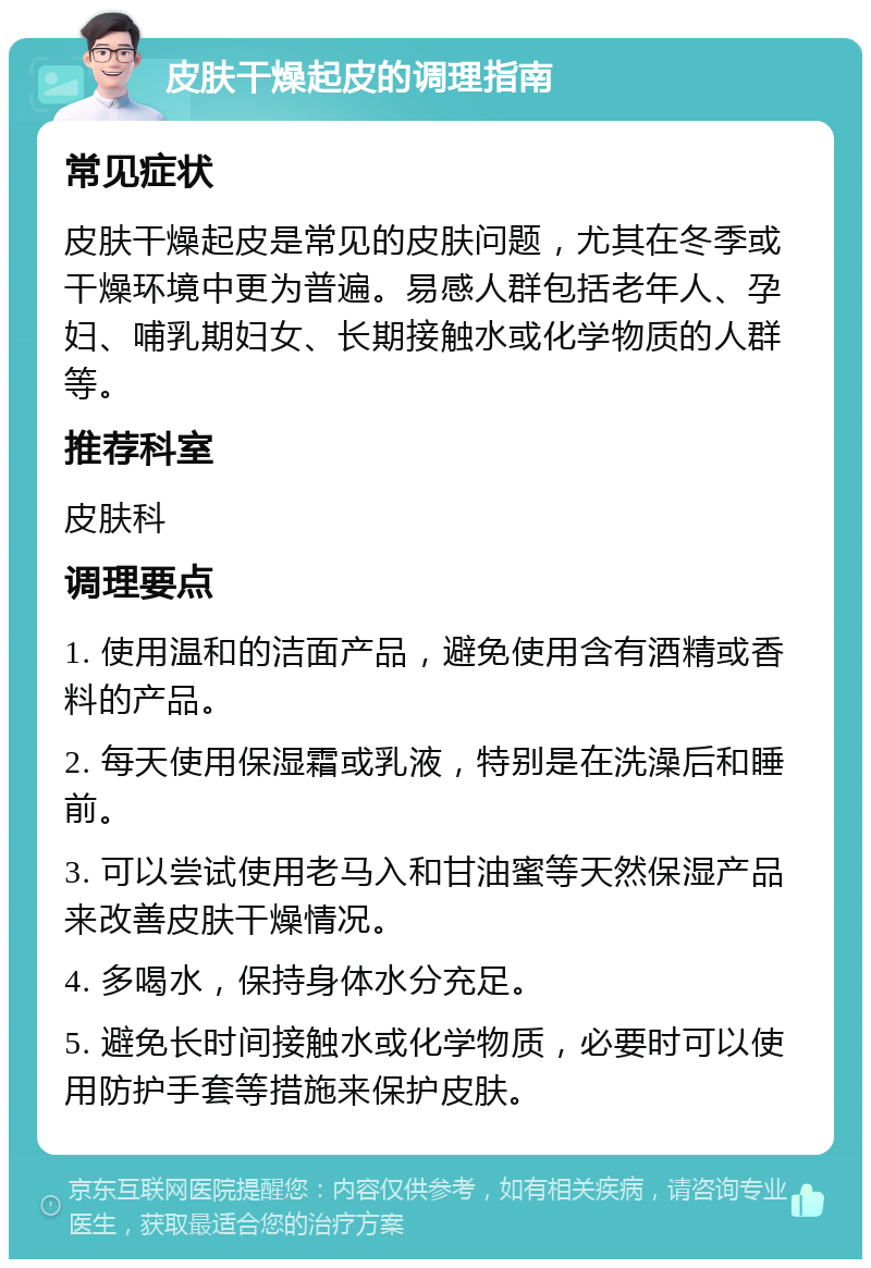 皮肤干燥起皮的调理指南 常见症状 皮肤干燥起皮是常见的皮肤问题，尤其在冬季或干燥环境中更为普遍。易感人群包括老年人、孕妇、哺乳期妇女、长期接触水或化学物质的人群等。 推荐科室 皮肤科 调理要点 1. 使用温和的洁面产品，避免使用含有酒精或香料的产品。 2. 每天使用保湿霜或乳液，特别是在洗澡后和睡前。 3. 可以尝试使用老马入和甘油蜜等天然保湿产品来改善皮肤干燥情况。 4. 多喝水，保持身体水分充足。 5. 避免长时间接触水或化学物质，必要时可以使用防护手套等措施来保护皮肤。