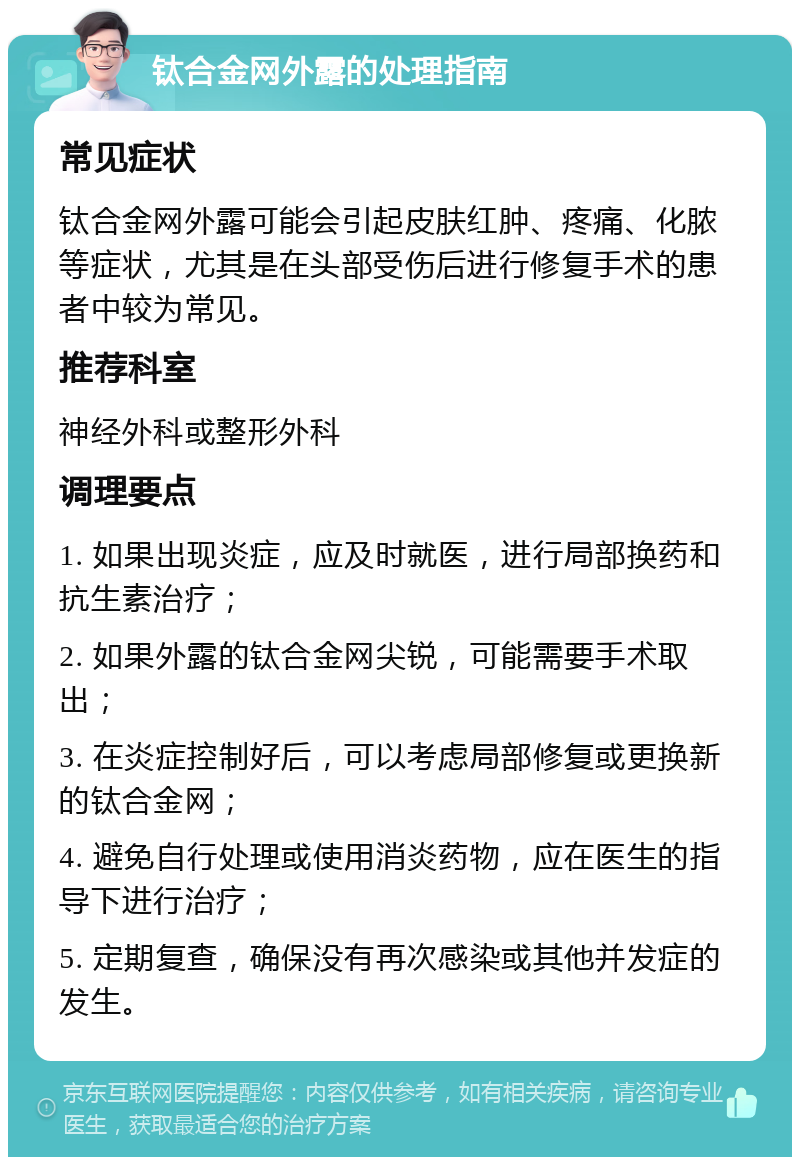 钛合金网外露的处理指南 常见症状 钛合金网外露可能会引起皮肤红肿、疼痛、化脓等症状，尤其是在头部受伤后进行修复手术的患者中较为常见。 推荐科室 神经外科或整形外科 调理要点 1. 如果出现炎症，应及时就医，进行局部换药和抗生素治疗； 2. 如果外露的钛合金网尖锐，可能需要手术取出； 3. 在炎症控制好后，可以考虑局部修复或更换新的钛合金网； 4. 避免自行处理或使用消炎药物，应在医生的指导下进行治疗； 5. 定期复查，确保没有再次感染或其他并发症的发生。