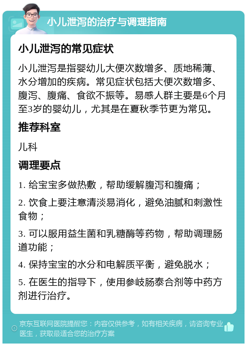 小儿泄泻的治疗与调理指南 小儿泄泻的常见症状 小儿泄泻是指婴幼儿大便次数增多、质地稀薄、水分增加的疾病。常见症状包括大便次数增多、腹泻、腹痛、食欲不振等。易感人群主要是6个月至3岁的婴幼儿，尤其是在夏秋季节更为常见。 推荐科室 儿科 调理要点 1. 给宝宝多做热敷，帮助缓解腹泻和腹痛； 2. 饮食上要注意清淡易消化，避免油腻和刺激性食物； 3. 可以服用益生菌和乳糖酶等药物，帮助调理肠道功能； 4. 保持宝宝的水分和电解质平衡，避免脱水； 5. 在医生的指导下，使用参岐肠泰合剂等中药方剂进行治疗。