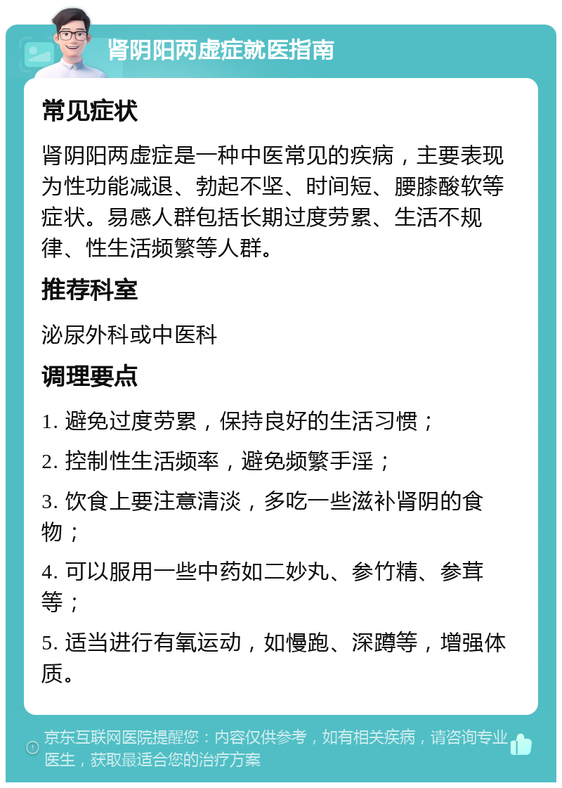 肾阴阳两虚症就医指南 常见症状 肾阴阳两虚症是一种中医常见的疾病，主要表现为性功能减退、勃起不坚、时间短、腰膝酸软等症状。易感人群包括长期过度劳累、生活不规律、性生活频繁等人群。 推荐科室 泌尿外科或中医科 调理要点 1. 避免过度劳累，保持良好的生活习惯； 2. 控制性生活频率，避免频繁手淫； 3. 饮食上要注意清淡，多吃一些滋补肾阴的食物； 4. 可以服用一些中药如二妙丸、参竹精、参茸等； 5. 适当进行有氧运动，如慢跑、深蹲等，增强体质。