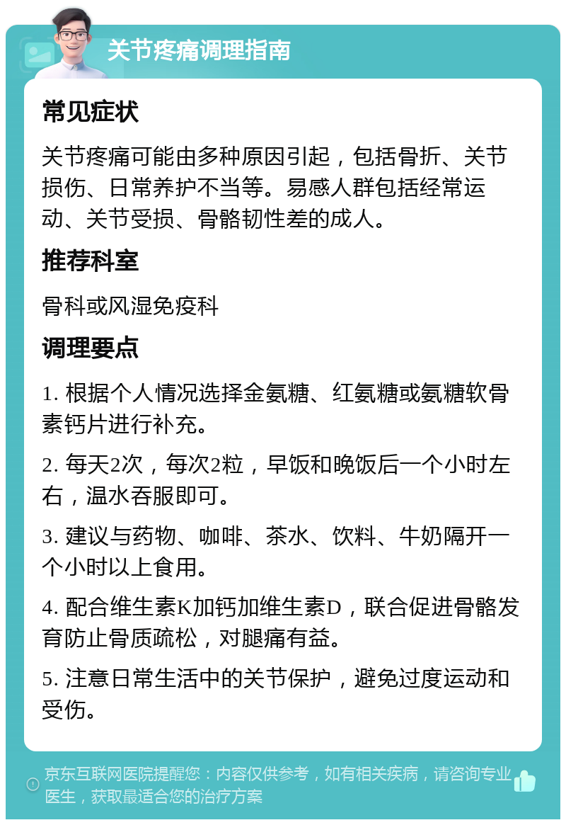 关节疼痛调理指南 常见症状 关节疼痛可能由多种原因引起，包括骨折、关节损伤、日常养护不当等。易感人群包括经常运动、关节受损、骨骼韧性差的成人。 推荐科室 骨科或风湿免疫科 调理要点 1. 根据个人情况选择金氨糖、红氨糖或氨糖软骨素钙片进行补充。 2. 每天2次，每次2粒，早饭和晚饭后一个小时左右，温水吞服即可。 3. 建议与药物、咖啡、茶水、饮料、牛奶隔开一个小时以上食用。 4. 配合维生素K加钙加维生素D，联合促进骨骼发育防止骨质疏松，对腿痛有益。 5. 注意日常生活中的关节保护，避免过度运动和受伤。