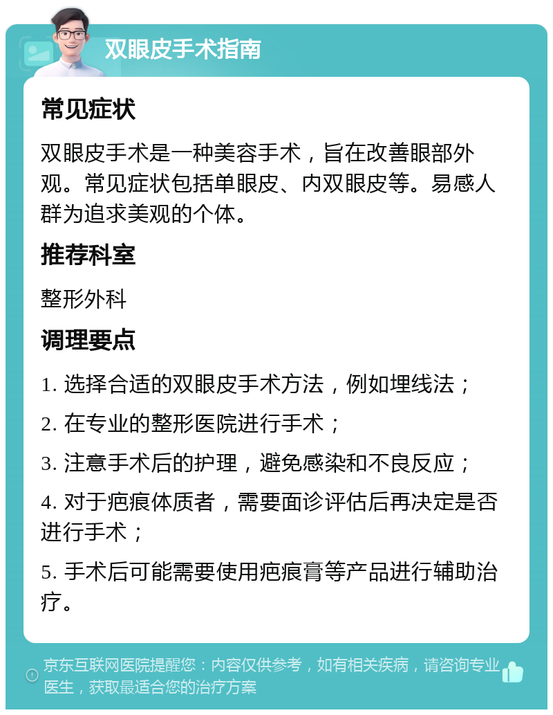 双眼皮手术指南 常见症状 双眼皮手术是一种美容手术，旨在改善眼部外观。常见症状包括单眼皮、内双眼皮等。易感人群为追求美观的个体。 推荐科室 整形外科 调理要点 1. 选择合适的双眼皮手术方法，例如埋线法； 2. 在专业的整形医院进行手术； 3. 注意手术后的护理，避免感染和不良反应； 4. 对于疤痕体质者，需要面诊评估后再决定是否进行手术； 5. 手术后可能需要使用疤痕膏等产品进行辅助治疗。