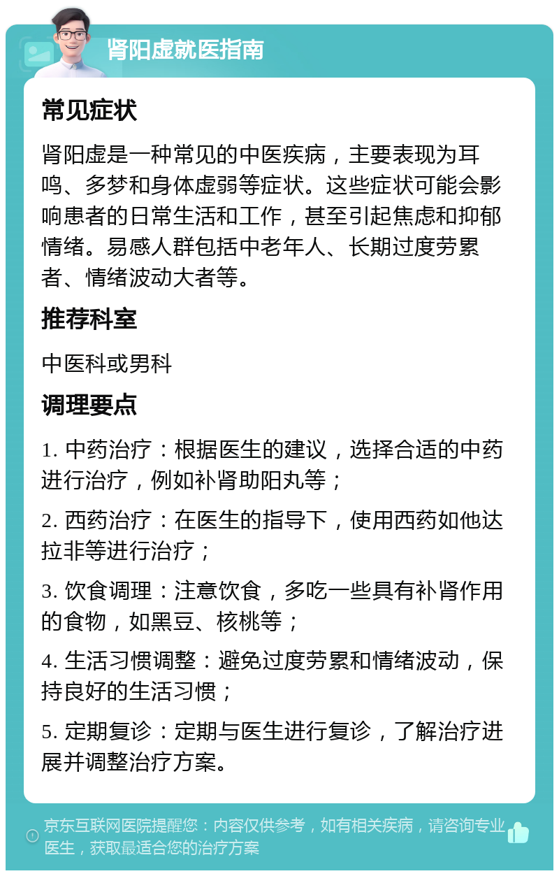 肾阳虚就医指南 常见症状 肾阳虚是一种常见的中医疾病，主要表现为耳鸣、多梦和身体虚弱等症状。这些症状可能会影响患者的日常生活和工作，甚至引起焦虑和抑郁情绪。易感人群包括中老年人、长期过度劳累者、情绪波动大者等。 推荐科室 中医科或男科 调理要点 1. 中药治疗：根据医生的建议，选择合适的中药进行治疗，例如补肾助阳丸等； 2. 西药治疗：在医生的指导下，使用西药如他达拉非等进行治疗； 3. 饮食调理：注意饮食，多吃一些具有补肾作用的食物，如黑豆、核桃等； 4. 生活习惯调整：避免过度劳累和情绪波动，保持良好的生活习惯； 5. 定期复诊：定期与医生进行复诊，了解治疗进展并调整治疗方案。