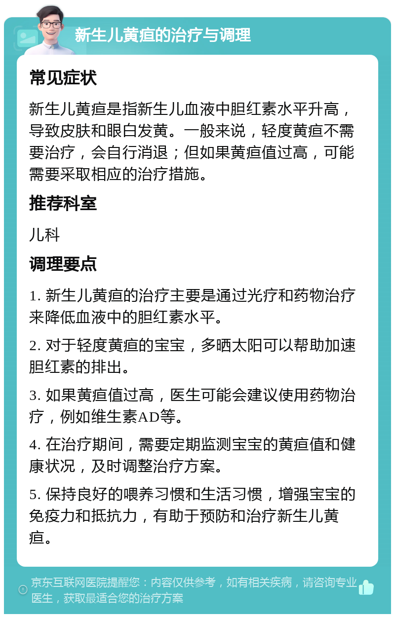 新生儿黄疸的治疗与调理 常见症状 新生儿黄疸是指新生儿血液中胆红素水平升高，导致皮肤和眼白发黄。一般来说，轻度黄疸不需要治疗，会自行消退；但如果黄疸值过高，可能需要采取相应的治疗措施。 推荐科室 儿科 调理要点 1. 新生儿黄疸的治疗主要是通过光疗和药物治疗来降低血液中的胆红素水平。 2. 对于轻度黄疸的宝宝，多晒太阳可以帮助加速胆红素的排出。 3. 如果黄疸值过高，医生可能会建议使用药物治疗，例如维生素AD等。 4. 在治疗期间，需要定期监测宝宝的黄疸值和健康状况，及时调整治疗方案。 5. 保持良好的喂养习惯和生活习惯，增强宝宝的免疫力和抵抗力，有助于预防和治疗新生儿黄疸。