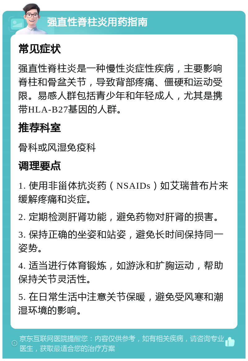 强直性脊柱炎用药指南 常见症状 强直性脊柱炎是一种慢性炎症性疾病，主要影响脊柱和骨盆关节，导致背部疼痛、僵硬和运动受限。易感人群包括青少年和年轻成人，尤其是携带HLA-B27基因的人群。 推荐科室 骨科或风湿免疫科 调理要点 1. 使用非甾体抗炎药（NSAIDs）如艾瑞昔布片来缓解疼痛和炎症。 2. 定期检测肝肾功能，避免药物对肝肾的损害。 3. 保持正确的坐姿和站姿，避免长时间保持同一姿势。 4. 适当进行体育锻炼，如游泳和扩胸运动，帮助保持关节灵活性。 5. 在日常生活中注意关节保暖，避免受风寒和潮湿环境的影响。