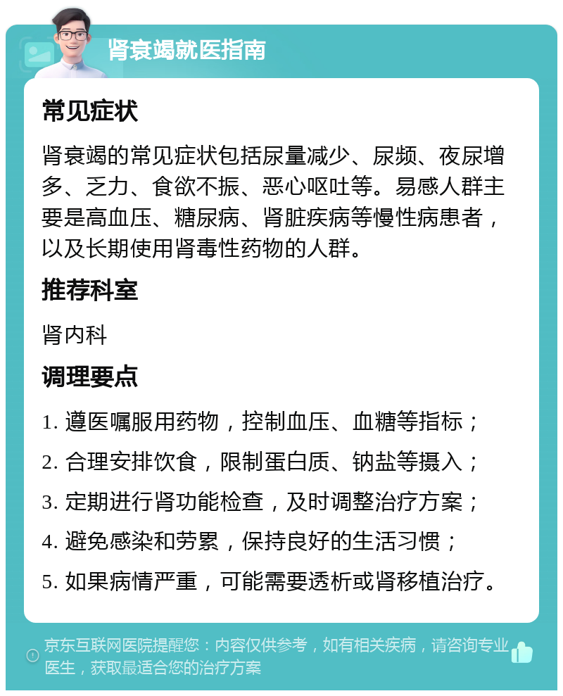 肾衰竭就医指南 常见症状 肾衰竭的常见症状包括尿量减少、尿频、夜尿增多、乏力、食欲不振、恶心呕吐等。易感人群主要是高血压、糖尿病、肾脏疾病等慢性病患者，以及长期使用肾毒性药物的人群。 推荐科室 肾内科 调理要点 1. 遵医嘱服用药物，控制血压、血糖等指标； 2. 合理安排饮食，限制蛋白质、钠盐等摄入； 3. 定期进行肾功能检查，及时调整治疗方案； 4. 避免感染和劳累，保持良好的生活习惯； 5. 如果病情严重，可能需要透析或肾移植治疗。