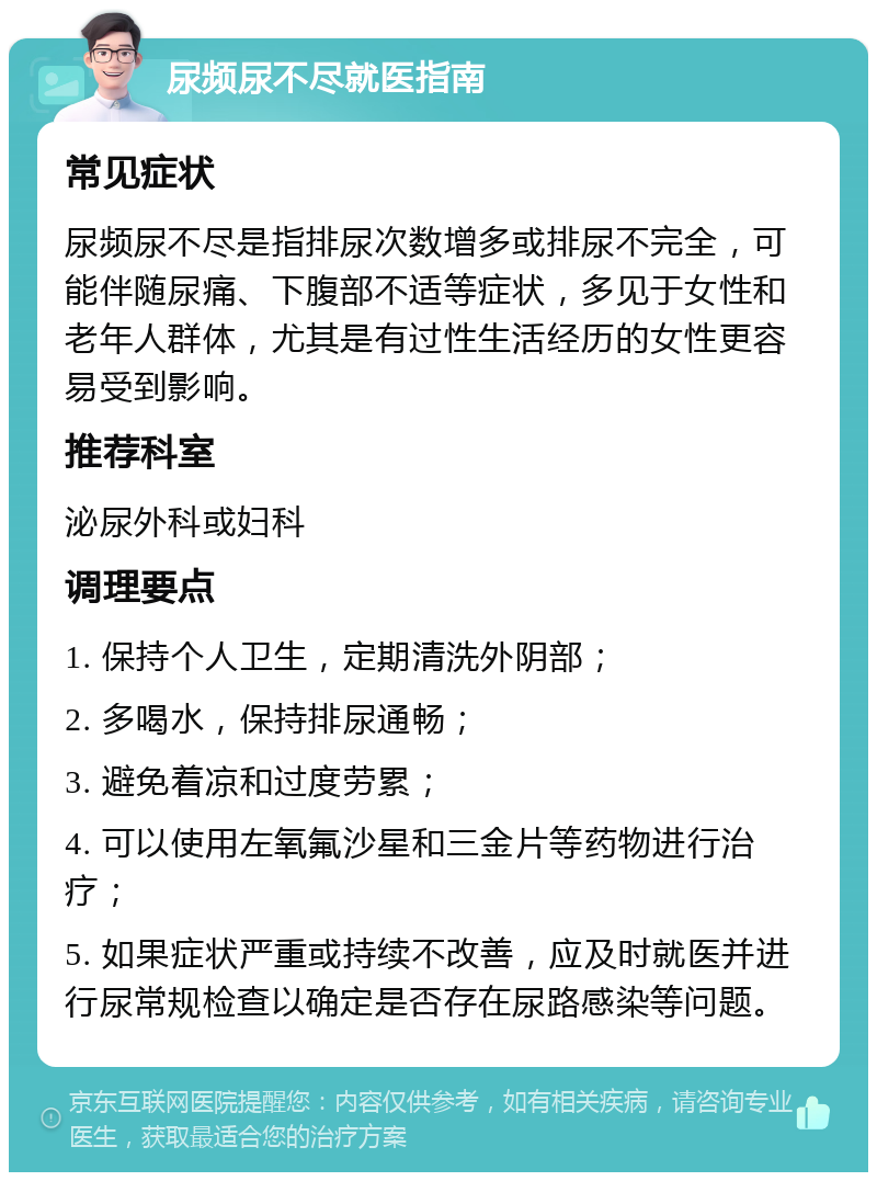 尿频尿不尽就医指南 常见症状 尿频尿不尽是指排尿次数增多或排尿不完全，可能伴随尿痛、下腹部不适等症状，多见于女性和老年人群体，尤其是有过性生活经历的女性更容易受到影响。 推荐科室 泌尿外科或妇科 调理要点 1. 保持个人卫生，定期清洗外阴部； 2. 多喝水，保持排尿通畅； 3. 避免着凉和过度劳累； 4. 可以使用左氧氟沙星和三金片等药物进行治疗； 5. 如果症状严重或持续不改善，应及时就医并进行尿常规检查以确定是否存在尿路感染等问题。