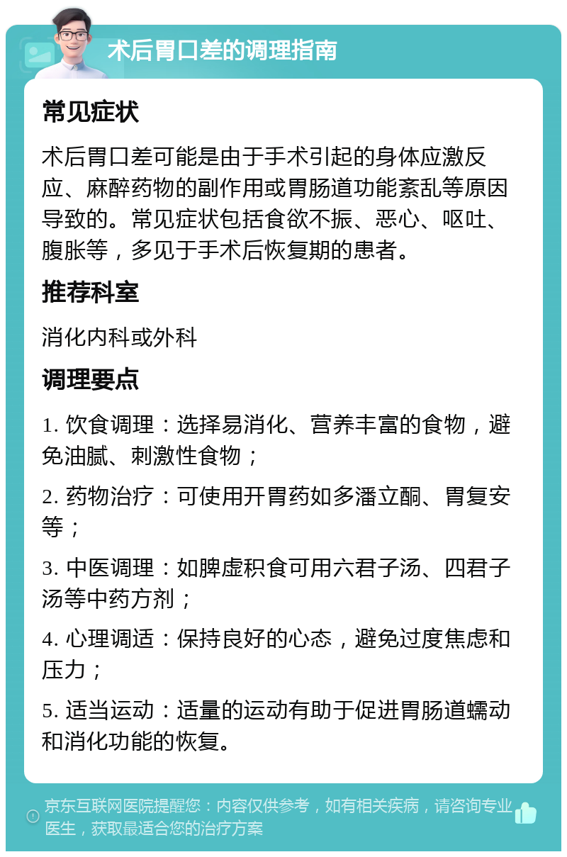 术后胃口差的调理指南 常见症状 术后胃口差可能是由于手术引起的身体应激反应、麻醉药物的副作用或胃肠道功能紊乱等原因导致的。常见症状包括食欲不振、恶心、呕吐、腹胀等，多见于手术后恢复期的患者。 推荐科室 消化内科或外科 调理要点 1. 饮食调理：选择易消化、营养丰富的食物，避免油腻、刺激性食物； 2. 药物治疗：可使用开胃药如多潘立酮、胃复安等； 3. 中医调理：如脾虚积食可用六君子汤、四君子汤等中药方剂； 4. 心理调适：保持良好的心态，避免过度焦虑和压力； 5. 适当运动：适量的运动有助于促进胃肠道蠕动和消化功能的恢复。