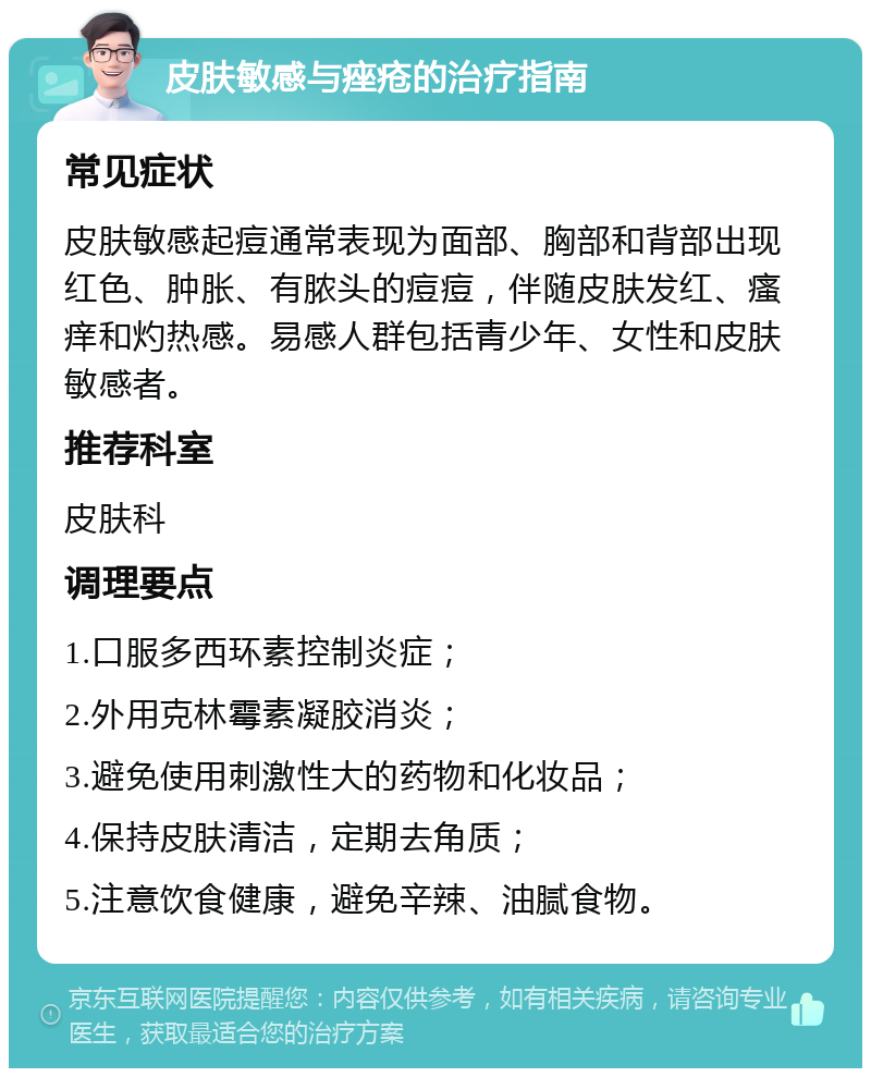 皮肤敏感与痤疮的治疗指南 常见症状 皮肤敏感起痘通常表现为面部、胸部和背部出现红色、肿胀、有脓头的痘痘，伴随皮肤发红、瘙痒和灼热感。易感人群包括青少年、女性和皮肤敏感者。 推荐科室 皮肤科 调理要点 1.口服多西环素控制炎症； 2.外用克林霉素凝胶消炎； 3.避免使用刺激性大的药物和化妆品； 4.保持皮肤清洁，定期去角质； 5.注意饮食健康，避免辛辣、油腻食物。